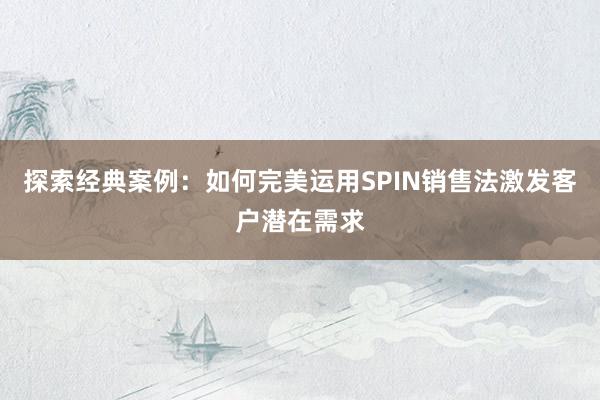 探索经典案例：如何完美运用SPIN销售法激发客户潜在需求