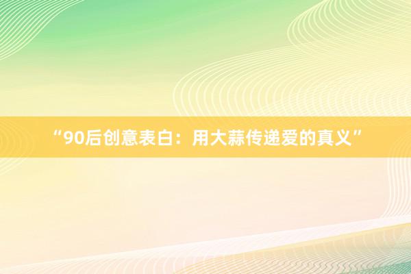 “90后创意表白：用大蒜传递爱的真义”